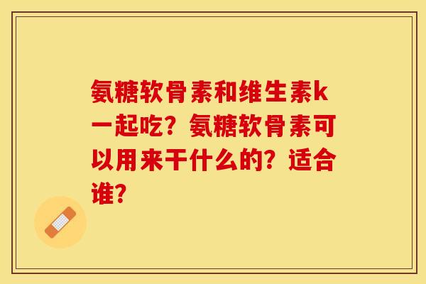 氨糖软骨素和维生素k一起吃？氨糖软骨素可以用来干什么的？适合谁？