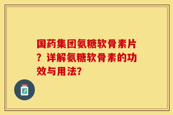国药集团氨糖软骨素片？详解氨糖软骨素的功效与用法？