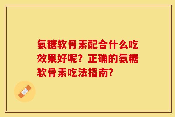 氨糖软骨素配合什么吃效果好呢？正确的氨糖软骨素吃法指南？