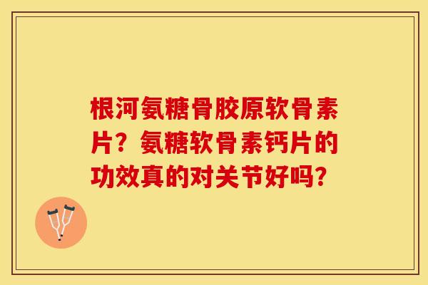 根河氨糖骨胶原软骨素片？氨糖软骨素钙片的功效真的对关节好吗？