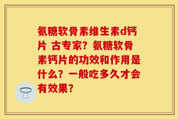 氨糖软骨素维生素d钙片 古专家？氨糖软骨素钙片的功效和作用是什么？一般吃多久才会有效果？
