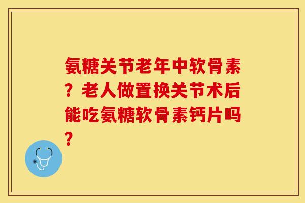 氨糖关节老年中软骨素？老人做置换关节术后能吃氨糖软骨素钙片吗？-第1张图片-关节保镖