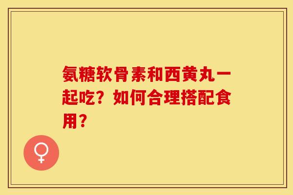 氨糖软骨素和西黄丸一起吃?如何合理搭配食用?-第1张图片-关节保镖 氨糖软骨素和西黄丸一起吃?如何合理搭配食用?-第1张图片-关节保镖