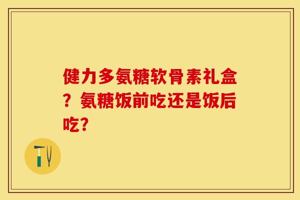 健力多氨糖软骨素礼盒？氨糖饭前吃还是饭后吃？