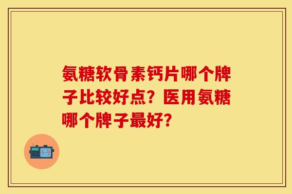 氨糖软骨素钙片哪个牌子比较好点？医用氨糖哪个牌子最好？-第1张图片-关节保镖