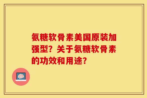 氨糖软骨素美国原装加强型？关于氨糖软骨素的功效和用途？-第1张图片-关节保镖