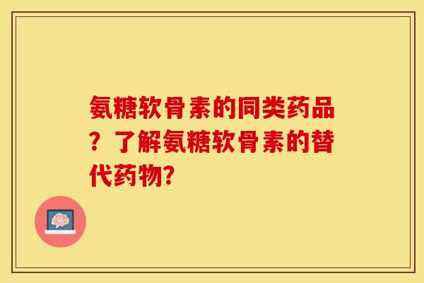 氨糖软骨素的同类药品？了解氨糖软骨素的替代药物？