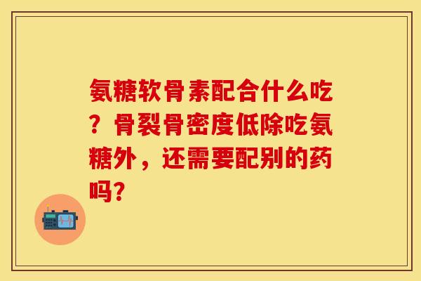 氨糖软骨素配合什么吃？骨裂骨密度低除吃氨糖外，还需要配别的药吗？