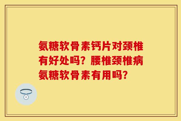 氨糖软骨素钙片对颈椎有好处吗？腰椎颈椎病氨糖软骨素有用吗？
