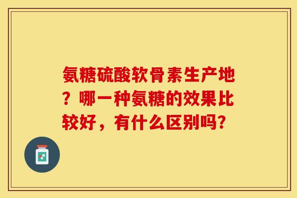 氨糖硫酸软骨素生产地？哪一种氨糖的效果比较好，有什么区别吗？