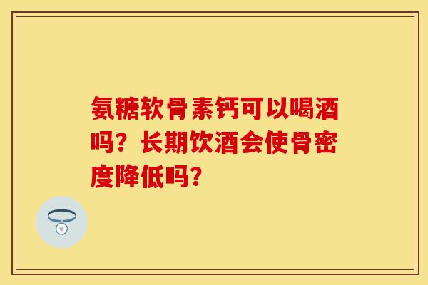 氨糖软骨素钙可以喝酒吗？长期饮酒会使骨密度降低吗？