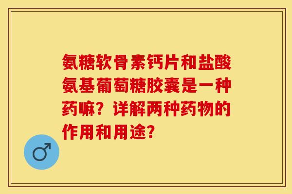 氨糖软骨素钙片和盐酸氨基葡萄糖胶囊是一种药嘛？详解两种药物的作用和用途？