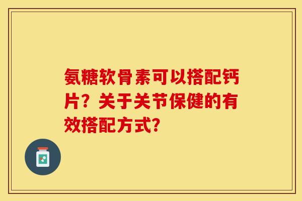 氨糖软骨素可以搭配钙片？关于关节保健的有效搭配方式？