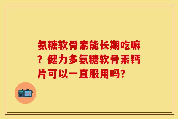 氨糖软骨素能长期吃嘛？健力多氨糖软骨素钙片可以一直服用吗？
