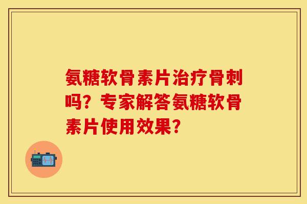 氨糖软骨素片治疗骨刺吗？专家解答氨糖软骨素片使用效果？