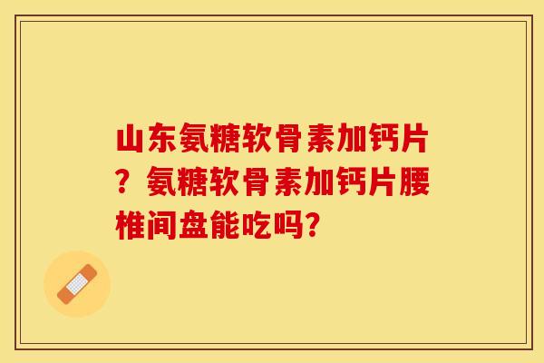 山东氨糖软骨素加钙片？氨糖软骨素加钙片腰椎间盘能吃吗？