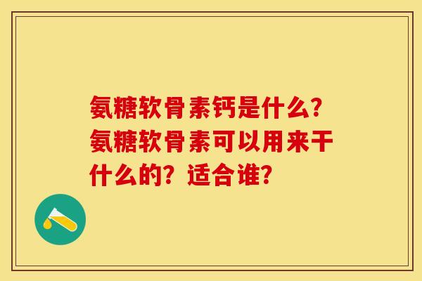 氨糖软骨素钙是什么？氨糖软骨素可以用来干什么的？适合谁？