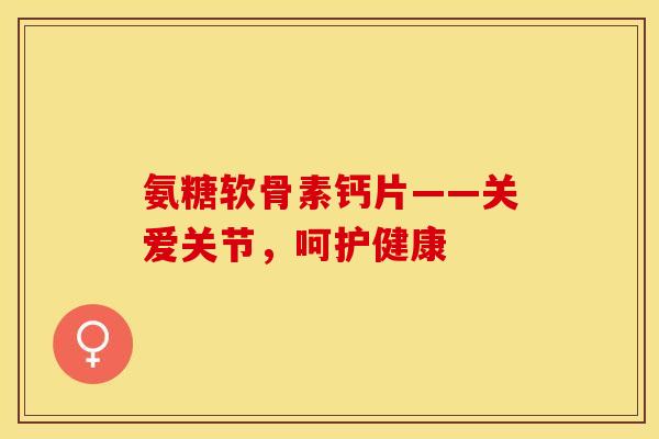 氨糖软骨素钙片——关爱关节，呵护健康
