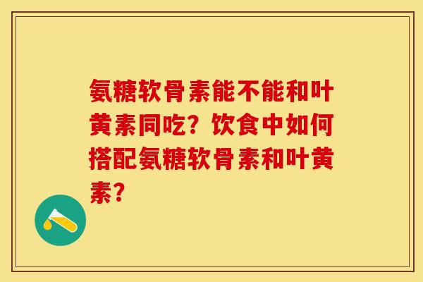 氨糖软骨素能不能和叶黄素同吃？饮食中如何搭配氨糖软骨素和叶黄素？