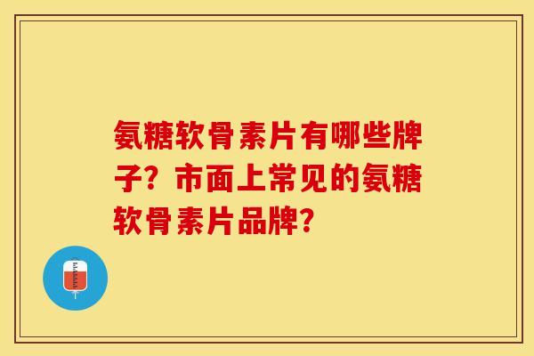 氨糖软骨素片有哪些牌子？市面上常见的氨糖软骨素片品牌？