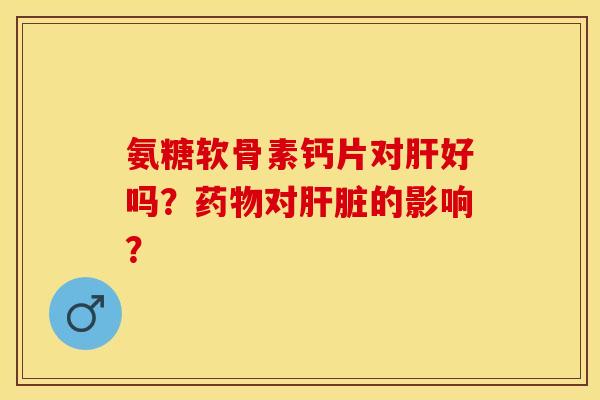 氨糖软骨素钙片对肝好吗？药物对肝脏的影响？