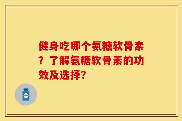 健身吃哪个氨糖软骨素？了解氨糖软骨素的功效及选择？-第1张图片-关节保镖