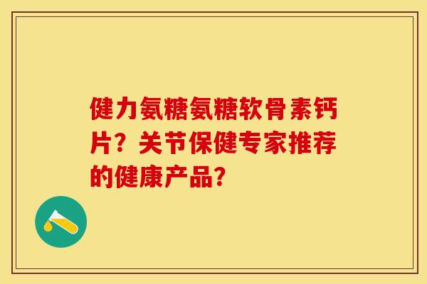 健力氨糖氨糖软骨素钙片？关节保健专家推荐的健康产品？-第1张图片-关节保镖