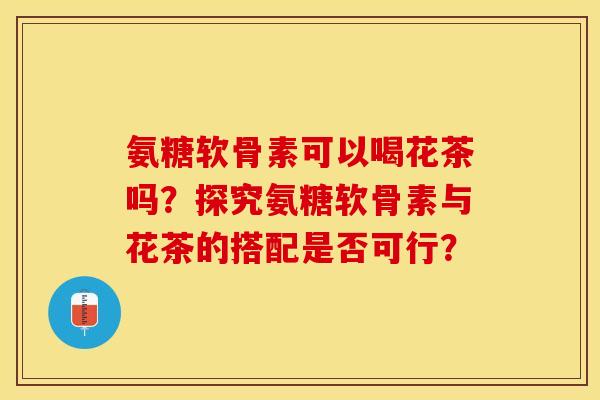 氨糖软骨素可以喝花茶吗？探究氨糖软骨素与花茶的搭配是否可行？
