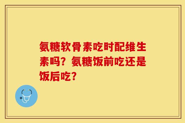 氨糖软骨素吃时配维生素吗？氨糖饭前吃还是饭后吃？-第1张图片-关节保镖