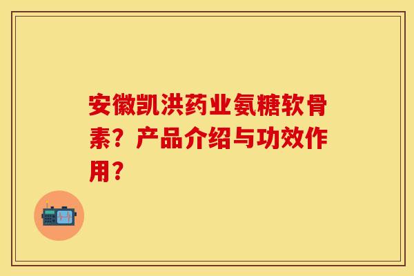 安徽凯洪药业氨糖软骨素？产品介绍与功效作用？