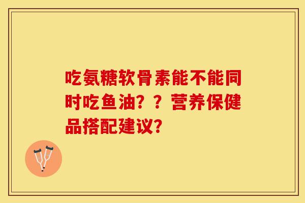吃氨糖软骨素能不能同时吃鱼油？？营养保健品搭配建议？