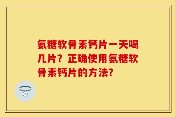 氨糖软骨素钙片一天喝几片？正确使用氨糖软骨素钙片的方法？-第1张图片-关节保镖