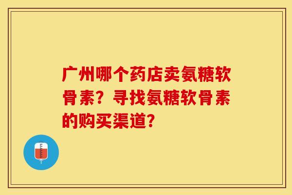 广州哪个药店卖氨糖软骨素？寻找氨糖软骨素的购买渠道？