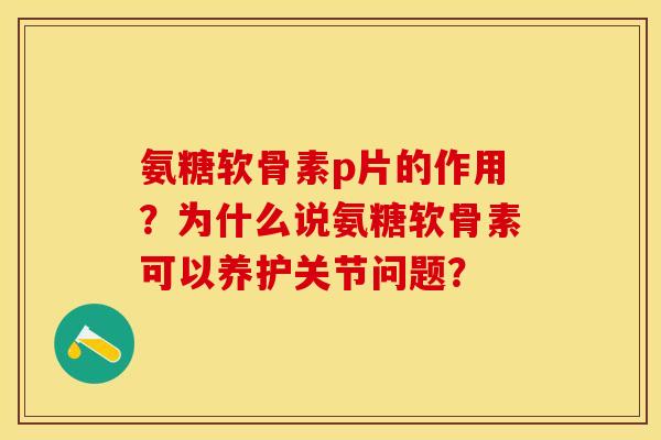 氨糖软骨素p片的作用？为什么说氨糖软骨素可以养护关节问题？