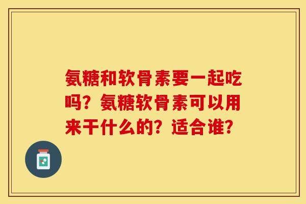 氨糖和软骨素要一起吃吗？氨糖软骨素可以用来干什么的？适合谁？