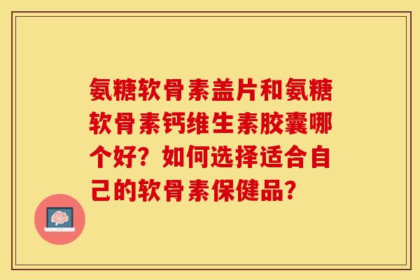 氨糖软骨素盖片和氨糖软骨素钙维生素胶囊哪个好？如何选择适合自己的软骨素保健品？-第1张图片-关节保镖