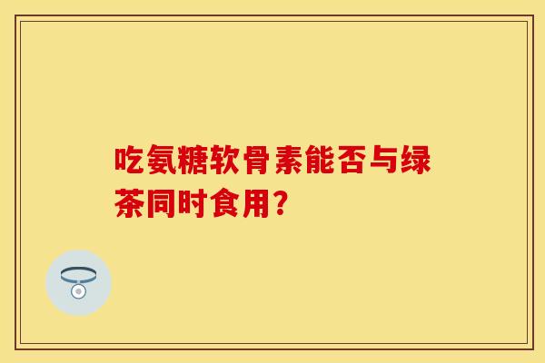 吃氨糖软骨素能否与绿茶同时食用？