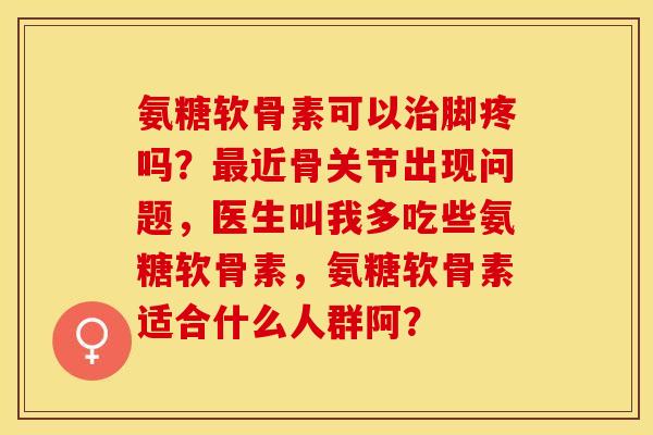 氨糖软骨素可以治脚疼吗？最近骨关节出现问题，医生叫我多吃些氨糖软骨素，氨糖软骨素适合什么人群阿？