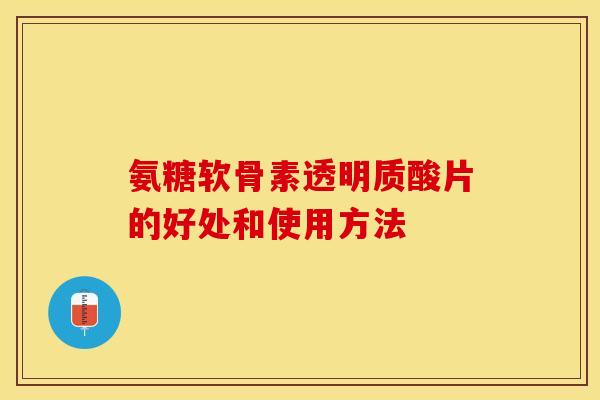 氨糖软骨素透明质酸片的好处和使用方法-第1张图片-关节保镖
