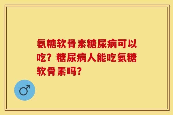 氨糖软骨素糖尿病可以吃？糖尿病人能吃氨糖软骨素吗？