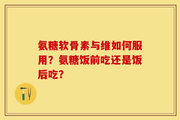 氨糖软骨素与维如何服用？氨糖饭前吃还是饭后吃？-第1张图片-关节保镖