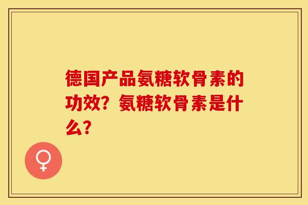 德国产品氨糖软骨素的功效？氨糖软骨素是什么？