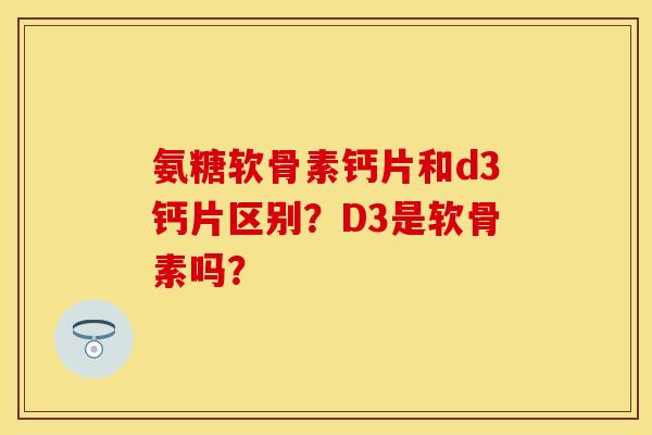 氨糖软骨素钙片和d3钙片区别？D3是软骨素吗？-第1张图片-关节保镖