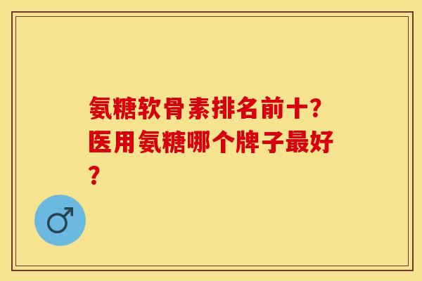 氨糖软骨素排名前十？医用氨糖哪个牌子最好？