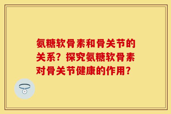 氨糖软骨素和骨关节的关系？探究氨糖软骨素对骨关节健康的作用？