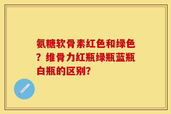 氨糖软骨素红色和绿色？维骨力红瓶绿瓶蓝瓶白瓶的区别？