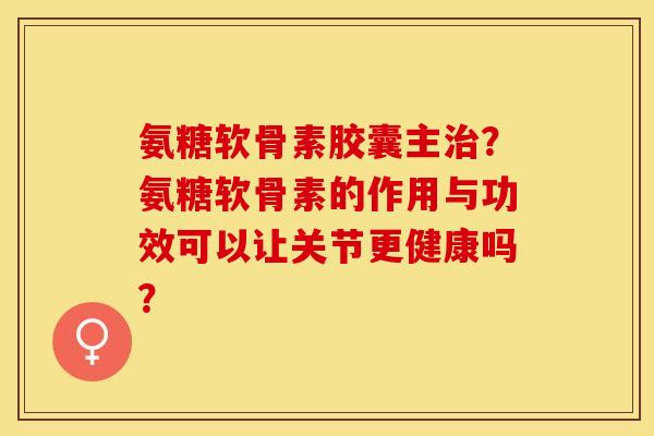 氨糖软骨素胶囊主治？氨糖软骨素的作用与功效可以让关节更健康吗？-第1张图片-关节保镖