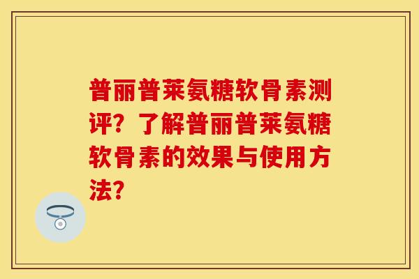 普丽普莱氨糖软骨素测评？了解普丽普莱氨糖软骨素的效果与使用方法？-第1张图片-关节保镖