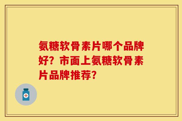 氨糖软骨素片哪个品牌好？市面上氨糖软骨素片品牌推荐？