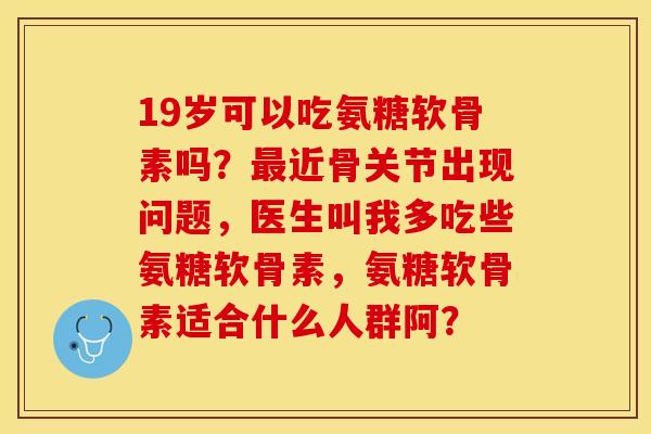 19岁可以吃氨糖软骨素吗？最近骨关节出现问题，医生叫我多吃些氨糖软骨素，氨糖软骨素适合什么人群阿？